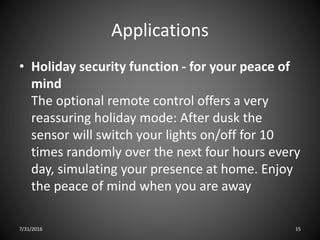 Applications
• Holiday security function - for your peace of
mind
The optional remote control offers a very
reassuring holiday mode: After dusk the
sensor will switch your lights on/off for 10
times randomly over the next four hours every
day, simulating your presence at home. Enjoy
the peace of mind when you are away
7/31/2016 15
 