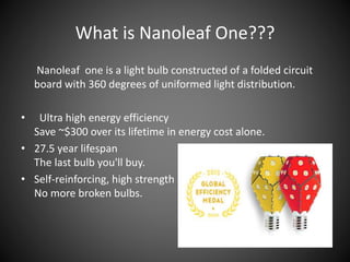 Nanoleaf one is a light bulb constructed of a folded circuit
board with 360 degrees of uniformed light distribution.
• Ultra high energy efficiency
Save ~$300 over its lifetime in energy cost alone.
• 27.5 year lifespan
The last bulb you'll buy.
• Self-reinforcing, high strength
No more broken bulbs.
What is Nanoleaf One???
 