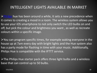INTELLIGENT LIGHTS AVAILABLE IN MARKET
Philips hue has been around a while, it sets a new precedence when
it comes to creating a mood in a room. The wireless system allows you
to use your iOS smartphone to not only switch the LED bulbs on and
off, but pick the colour and brightness you want , as well as recreate
colours within a specific image.
You can program specific times, for example waking everyone in the
house up at 7am every day with bright lights and the Hue system also
has a party mode for flashing in time with your music. Additionally,
Philips Hue is compatible with the IFTTT service.
The Philips Hue starter pack offers three light bulbs and a wireless
base that can control up to 50 bulbs.
7/31/2016 20
 