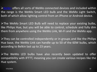 7/31/2016 22
Belkin offers all sorts of WeMo connected devices and included within
the range is the WeMo Smart LED bulb and the WeMo Light Switch,
both of which allow lighting control from an iPhone or Android device.
The WeMo Smart LED Bulb will need to replace your existing bulbs,
like Philips Hue, but you will be able to control, schedule and fully dim
them from anywhere using the WeMo Link, Wi-Fi and the WeMo app.
They can be controlled independently or in groups and like the Philips
Hue base, the WeMo Link can handle up to 50 of the 60W bulbs, which
according to Belkin last up to 23 years.
The WeMo LED bulbs have also recently been updated to offer
compatibility with IFTTT, meaning you can create various recipes like the
Hue system.
 