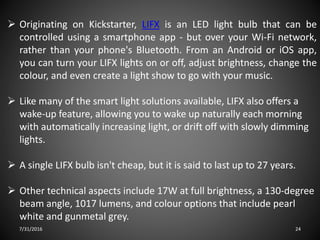 7/31/2016 24
 Originating on Kickstarter, LIFX is an LED light bulb that can be
controlled using a smartphone app - but over your Wi-Fi network,
rather than your phone's Bluetooth. From an Android or iOS app,
you can turn your LIFX lights on or off, adjust brightness, change the
colour, and even create a light show to go with your music.
 Like many of the smart light solutions available, LIFX also offers a
wake-up feature, allowing you to wake up naturally each morning
with automatically increasing light, or drift off with slowly dimming
lights.
 A single LIFX bulb isn't cheap, but it is said to last up to 27 years.
 Other technical aspects include 17W at full brightness, a 130-degree
beam angle, 1017 lumens, and colour options that include pearl
white and gunmetal grey.
 