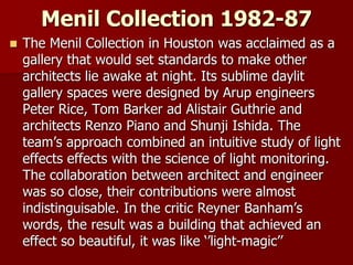 Menil Collection 1982-87
 The Menil Collection in Houston was acclaimed as a
gallery that would set standards to make other
architects lie awake at night. Its sublime daylit
gallery spaces were designed by Arup engineers
Peter Rice, Tom Barker ad Alistair Guthrie and
architects Renzo Piano and Shunji Ishida. The
team’s approach combined an intuitive study of light
effects effects with the science of light monitoring.
The collaboration between architect and engineer
was so close, their contributions were almost
indistinguisable. In the critic Reyner Banham’s
words, the result was a building that achieved an
effect so beautiful, it was like ‘’light-magic’’
 