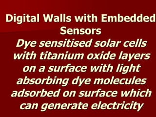 Digital Walls with Embedded
Sensors
Dye sensitised solar cells
with titanium oxide layers
on a surface with light
absorbing dye molecules
adsorbed on surface which
can generate electricity
 