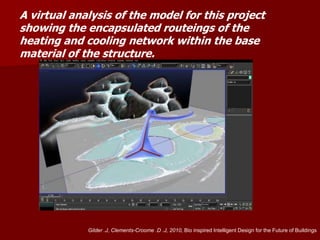A virtual analysis of the model for this project
showing the encapsulated routeings of the
heating and cooling network within the base
material of the structure.
Gilder .J, Clements-Croome .D .J, 2010, Bio inspired Intelligent Design for the Future of Buildings
 