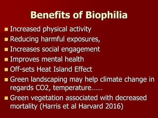 Benefits of Biophilia
 Increased physical activity
 Reducing harmful exposures,
 Increases social engagement
 Improves mental health
 Off-sets Heat Island Effect
 Green landscaping may help climate change in
regards CO2, temperature……
 Green vegetation associated with decreased
mortality (Harris et al Harvard 2016)
 