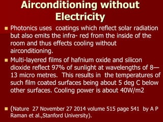 Airconditioning without
Electricity
 Photonics uses coatings which reflect solar radiation
but also emits the infra- red from the inside of the
room and thus effects cooling without
airconditioning.
 Multi-layered films of hafnium oxide and silicon
dioxide reflect 97% of sunlight at wavelengths of 8—
13 micro metres. This results in the temperatures of
such film coated surfaces being about 5 deg C below
other surfaces. Cooling power is about 40W/m2
 (Nature 27 November 27 2014 volume 515 page 541 by A P
Raman et al.,Stanford University).
 