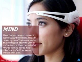 MIND
There has been a huge increase in
devices called biofeedback headsets
measuring users’ brainwaves related
to concentration, attention, affinity,
and excitement. Users can train their
mind by learning how to more
effectively deal with stress and
improve their focus.
Emotiv Insight
 