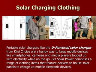 Solar Charging Clothing
Portable solar chargers like the U-Powered solar charger
from Kiwi Choice are a handy way to keep mobile devices
like smartphones, cameras and media players topped up
with electricity while on the go. GO Solar Power comprises a
range of clothing items that feature pockets to house solar
panels to charge up mobile electronic devices.
 