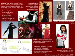 M-Dress by Adam
Chang works with a
standard SIM card.
When the dress
rings, you raise your
hand to your head to
answer the call.
http://www.thestar.com/living/Fashion/article/529211
jumpsuit with built-in iPod control and
pocket
The Hug Shirt™ is a
Bluetooth accessory for Java
enabled mobile phones
KineticDress is a
Victorian inspired
evening gown reactive
to the wearer’s
activities and mood.
Mystique (the shape shifter): dress
changes shape and length during the
course of an evening
Accessory Nerve is a Bluetooth mono-
sleeve accessory for mobile phones that
changes pattern (creating pleats on the
fabric) when a user receives phone calls
Embedded Theater) is a system
that allows to interactively
navigate audio-augmented
environments and create mobile
storytelling experiences
 