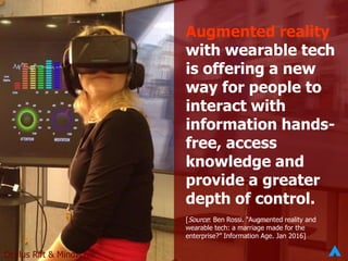 Augmented reality
with wearable tech
is offering a new
way for people to
interact with
information hands-
free, access
knowledge and
provide a greater
depth of control.
[Source: Ben Rossi. “Augmented reality and
wearable tech: a marriage made for the
enterprise?” Information Age. Jan 2016]
Oculus Rift & Mindwave
 