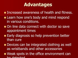 Advantages
 Increased awareness of health and fitness.
 Learn how one’s body and mind respond
in various conditions.
 On line data connect with doctor so save
appointment times
 Early diagnosis so help prevention better
than cure
 Devices can be integrated clothing as well
as wristbands and other accessories
 Weak spots in the office environment can
 