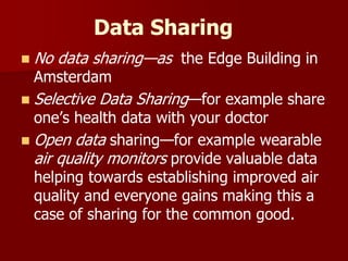 Data Sharing
 No data sharing—as the Edge Building in
Amsterdam
 Selective Data Sharing—for example share
one’s health data with your doctor
 Open data sharing—for example wearable
air quality monitors provide valuable data
helping towards establishing improved air
quality and everyone gains making this a
case of sharing for the common good.
 