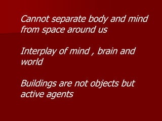 Cannot separate body and mind
from space around us
Interplay of mind , brain and
world
Buildings are not objects but
active agents
 