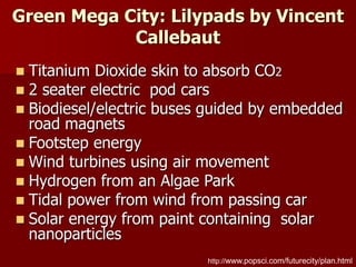 Green Mega City: Lilypads by Vincent
Callebaut
http://www.popsci.com/futurecity/plan.html
 Titanium Dioxide skin to absorb CO2
 2 seater electric pod cars
 Biodiesel/electric buses guided by embedded
road magnets
 Footstep energy
 Wind turbines using air movement
 Hydrogen from an Algae Park
 Tidal power from wind from passing car
 Solar energy from paint containing solar
nanoparticles
 