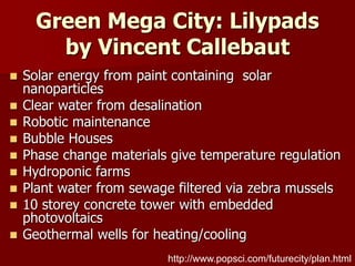 Green Mega City: Lilypads
by Vincent Callebaut
 Solar energy from paint containing solar
nanoparticles
 Clear water from desalination
 Robotic maintenance
 Bubble Houses
 Phase change materials give temperature regulation
 Hydroponic farms
 Plant water from sewage filtered via zebra mussels
 10 storey concrete tower with embedded
photovoltaics
 Geothermal wells for heating/cooling
http://www.popsci.com/futurecity/plan.html
 