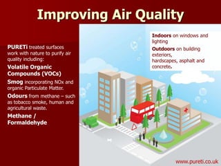 PURETi treated surfaces
work with nature to purify air
quality including:
Volatile Organic
Compounds (VOCs)
Smog incorporating NOx and
organic Particulate Matter.
Odours from methane – such
as tobacco smoke, human and
agricultural waste.
Methane /
Formaldehyde
Indoors on windows and
lighting
Outdoors on building
exteriors,
hardscapes, asphalt and
concrete.
Improving Air Quality
www.pureti.co.uk
 