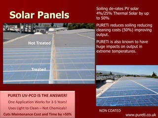 Solar Panels
Not Treated
Treated
PURETI UV-PCO IS THE ANSWER!
One Application Works for 3-5 Years!
Uses Light to Clean – Not Chemicals!
Cuts Maintenance Cost and Time by >50%
NON COATED
Soiling de-rates PV solar
4%/25% Thermal Solar by up
to 50%
PURETi reduces soiling reducing
cleaning costs (50%) improving
output.
PURETi is also known to have
huge impacts on output in
extreme temperatures.
www.pureti.co.uk
 
