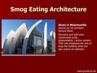 Smog Eating Architecture
Dives in Misericordia
(Rome) by US Architect
Richard Meier.
Structure and sails were
constructed using
photocatalytic / active cement.
TiO2 was employed not only to
keep the building white but
also reduce air pollution.
www.pureti.co.uk
 