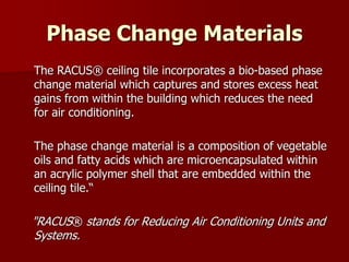 Phase Change Materials
The RACUS® ceiling tile incorporates a bio-based phase
change material which captures and stores excess heat
gains from within the building which reduces the need
for air conditioning.
The phase change material is a composition of vegetable
oils and fatty acids which are microencapsulated within
an acrylic polymer shell that are embedded within the
ceiling tile.“
"RACUS® stands for Reducing Air Conditioning Units and
Systems.
 