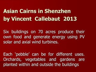 Asian Cairns in Shenzhen
by Vincent Callebaut 2013
Six buildings on 70 acres produce their
own food and generate energy using PV
solar and axial wind turbines.
Each ‘pebble’ can be for different uses.
Orchards, vegetables and gardens are
planted within and outside the buildings
 