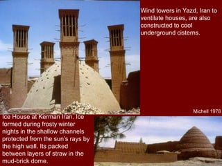 Wind towers in Yazd, Iran to
ventilate houses, are also
constructed to cool
underground cisterns.
Ice House at Kerman Iran. Ice
formed during frosty winter
nights in the shallow channels
protected from the sun’s rays by
the high wall. Its packed
between layers of straw in the
mud-brick dome.
Michell 1978
 