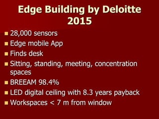 Edge Building by Deloitte
2015
 28,000 sensors
 Edge mobile App
 Finds desk
 Sitting, standing, meeting, concentration
spaces
 BREEAM 98.4%
 LED digital ceiling with 8.3 years payback
 Workspaces < 7 m from window
 
