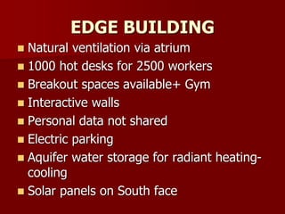 EDGE BUILDING
 Natural ventilation via atrium
 1000 hot desks for 2500 workers
 Breakout spaces available+ Gym
 Interactive walls
 Personal data not shared
 Electric parking
 Aquifer water storage for radiant heating-
cooling
 Solar panels on South face
 