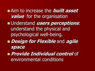  Aim to increase the built asset
value for the organisation
 Understand users perceptions:
understand the physical and
psychological well-being.
 Design for Flexible and agile
space
 Provide Individual control of
environmental conditions
 