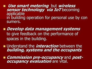  Use smart metering but wireless
sensor technology via IoT becoming
applicable
in building operation for personal use by con
sumers.
 Develop data management systems
to give feedback on the performance of
spaces in the building.
 Understand the interaction between the
building, systems and the occupants
 Commission pre-occupancy and post-
occupancy evaluation are vital.
 