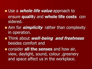  Use a whole life value approach to
ensure quality and whole life costs con
sidered.
 Aim for simplicity rather than complexity
in operation.
 Think about well-being and freshness
besides comfort and
 consider all the senses and how air,
view, daylight, sound, colour ,greenery
and space affect us in the workplace.
 