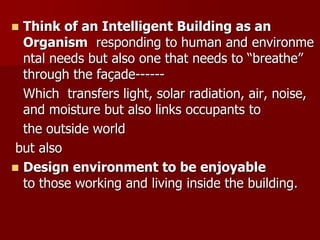  Think of an Intelligent Building as an
Organism responding to human and environme
ntal needs but also one that needs to “breathe”
through the façade------
Which transfers light, solar radiation, air, noise,
and moisture but also links occupants to
the outside world
but also
 Design environment to be enjoyable
to those working and living inside the building.
 