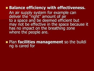  Balance efficiency with effectiveness.
An air supply system for example can
deliver the “right” amount of air
to a space and be deemed efficient but
may not be effective in the space because it
has no impact on the breathing zone
where the people are.
 Plan facilities management so the buildi
ng is cared for
 