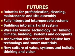 FUTURES
 Robotics for prefabrication, cleaning,
maintenance and site assembly
 Fully integrated interoperable systems
 Buildings into smart grid system
 Wireless Sensor Technology IoT linking
climate, building, systems and occupants
 Innovation with respect for passive low
technology and smart materials
 New culture of value, systems and holistic
thinking and vision
 