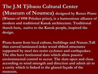 The J.M Tjibaou Cultural Center
(Museum of Noumea) designed by Renzo Piano
(Winner of 1998 Pritzker prize), is a harmonious alliance of
modern and traditional Kanak architecture. Traditional
thatch huts, native to the Kanak people, inspired the
design.
Piano learnt from local culture, buildings and Nature.Tall
thin curved laminated iroko wood ribbed structures
supported by steel ties resist cyclones and earthquakes.
The ribs have horizontal slats which allow passive
environmental control to occur. The slats open and close
according to wind strength and direction and admit air to
a cavity which is linked to the glazed façade of the
museum.
 