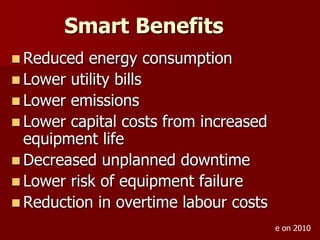  Reduced energy consumption
 Lower utility bills
 Lower emissions
 Lower capital costs from increased
equipment life
 Decreased unplanned downtime
 Lower risk of equipment failure
 Reduction in overtime labour costs
Smart Benefits
e on 2010
 