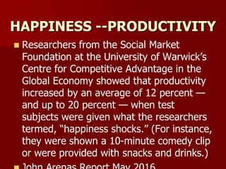 HAPPINESS --PRODUCTIVITY
 Researchers from the Social Market
Foundation at the University of Warwick’s
Centre for Competitive Advantage in the
Global Economy showed that productivity
increased by an average of 12 percent —
and up to 20 percent — when test
subjects were given what the researchers
termed, “happiness shocks.” (For instance,
they were shown a 10-minute comedy clip
or were provided with snacks and drinks.)
 