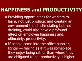 HAPPINESS and PRODUCTIVITY
 Providing opportunities for workers to
learn, not just produce; and creating an
environment that is stimulating but not
draining, could also have a profound
effect on employee happiness and,
ultimately, productivity.
 If people come into the office happier,
lighter — feeling as if it was someplace
they enjoy being rather than where they
are obligated to be, productivity is higher.
 