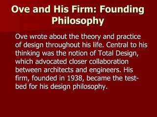 Ove and His Firm: Founding
Philosophy
Ove wrote about the theory and practice
of design throughout his life. Central to his
thinking was the notion of Total Design,
which advocated closer collaboration
between architects and engineers. His
firm, founded in 1938, became the test-
bed for his design philosophy.
 