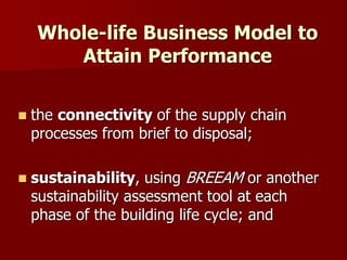  the connectivity of the supply chain
processes from brief to disposal;
 sustainability, using BREEAM or another
sustainability assessment tool at each
phase of the building life cycle; and
Whole-life Business Model to
Attain Performance
 