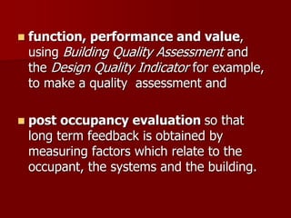  function, performance and value,
using Building Quality Assessment and
the Design Quality Indicator for example,
to make a quality assessment and
 post occupancy evaluation so that
long term feedback is obtained by
measuring factors which relate to the
occupant, the systems and the building.
 