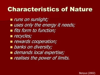 Characteristics of Nature
 runs on sunlight;
 uses only the energy it needs;
 fits form to function;
 recycles;
 rewards cooperation;
 banks on diversity;
 demands local expertise;
 realises the power of limits.
Benyus (2002)
 