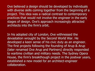 Ove believed a design should be developed by individuals
with diverse skills coming together from the beginning of a
project. This idea was a radical contrast to contemporary
practices that would not involve the engineer in the early
stages of design. Ove’s approach increasingly attracted
architects into the firm’s orbit.
In his adopted city of London, Ove withnessed the
devastation wrought by the Second World War. He
developed a keen sense of his civic duty as an engineer.
The first projects following the founding of Arup & Arup
(later renamed Ove Arup and Partners) directly responded
to wartime civillian and military needs. The Sydney Opera
House, the firm’s breakthough project in the postwar years,
established a new model for an architect-engineer
collaboration.
 