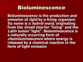 Bioluminescence
Bioluminescence is the production and
emission of light by a living organism.
Its name is a hybrid word, originating
from the Greek bios for "living" and the
Latin lumen "light". Bioluminescence is
a naturally occurring form of
chemiluminescence where energy is
released by a chemical reaction in the
form of light emission
 