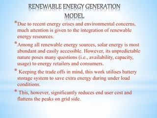 *Due to recent energy crises and environmental concerns,
much attention is given to the integration of renewable
energy resources.
*Among all renewable energy sources, solar energy is most
abundant and easily accessible. However, its unpredictable
nature poses many questions (i.e., availability, capacity,
usage) to energy retailers and consumers.
* Keeping the trade offs in mind, this work utilises battery
storage system to save extra energy during under load
conditions.
* This, however, significantly reduces end user cost and
flattens the peaks on grid side.
 