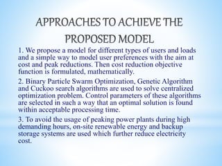 1. We propose a model for different types of users and loads
and a simple way to model user preferences with the aim at
cost and peak reductions. Then cost reduction objective
function is formulated, mathematically.
2. Binary Particle Swarm Optimization, Genetic Algorithm
and Cuckoo search algorithms are used to solve centralized
optimization problem. Control parameters of these algorithms
are selected in such a way that an optimal solution is found
within acceptable processing time.
3. To avoid the usage of peaking power plants during high
demanding hours, on-site renewable energy and backup
storage systems are used which further reduce electricity
cost.
 