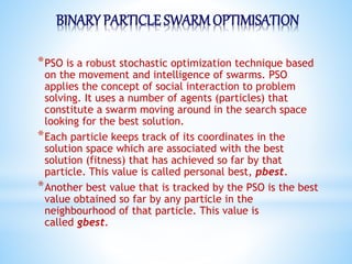 BINARY PARTICLE SWARMOPTIMISATION
*PSO is a robust stochastic optimization technique based
on the movement and intelligence of swarms. PSO
applies the concept of social interaction to problem
solving. It uses a number of agents (particles) that
constitute a swarm moving around in the search space
looking for the best solution.
*Each particle keeps track of its coordinates in the
solution space which are associated with the best
solution (fitness) that has achieved so far by that
particle. This value is called personal best, pbest.
*Another best value that is tracked by the PSO is the best
value obtained so far by any particle in the
neighbourhood of that particle. This value is
called gbest.
 