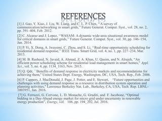 [1] J. Gao, Y. Xiao, J. Liu, W. Liang, and C. L. P. Chen, ‘‘A survey of
communication/networking in smart grids,’’ Future Generat. Comput. Syst., vol. 28, no. 2,
pp. 391–404, Feb. 2012.
[2] C. Alcaraz and J. Lopez, ‘‘WASAM: A dynamic wide-area situational awareness model
for critical domains in smart grids,’’ Future Generat. Comput. Syst., vol. 30, pp. 146–154,
Jan. 2014.
[3] P. Yi, X. Dong, A. Iwayemi, C. Zhou, and S. Li, ‘‘Real-time opportunistic scheduling for
residential demand response,’’ IEEE Trans. Smart Grid, vol. 4, no. 1, pp. 227–234, Mar.
2013.
[4] M. B. Rasheed, N. Javaid, A. Ahmad, Z. A. Khan, U. Qasim, and N. Alrajeh, “An
efficient power scheduling scheme for residential load management in smart homes,'' Appl.
Sci., vol. 5, no. 4, pp. 1134_1163, Nov. 2015.
[5] Q. Qdr, ``Benefits of demand response in electricity markets and recommendations for
achieving them,'' United States Dept. Energy, Washington, DC, USA, Tech. Rep., Feb. 2006.
[6] P. Cappers, J. MacDonald, J. Page, J. Potter, and E. Stewart, “Future opportunities and
challenges with using demand response as a resource in distribution system operation and
planning activities,'' Lawrence Berkeley Nat. Lab., Berkeley, CA, USA, Tech. Rep. LBNL-
1003951, Jan. 2016.
[7] G. Ferruzzi, G. Cervone, L. D. Monache, G. Graditi, and F. Jacobone, “Optimal
bidding in a Day-Ahead energy market for micro grid under uncertainty in renewable
energy production”, Energy, vol. 106, pp. 194_202, Jul. 2016.
 
