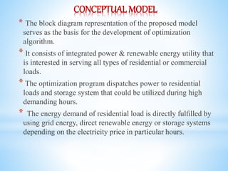 CONCEPTUAL MODEL
* The block diagram representation of the proposed model
serves as the basis for the development of optimization
algorithm.
* It consists of integrated power & renewable energy utility that
is interested in serving all types of residential or commercial
loads.
* The optimization program dispatches power to residential
loads and storage system that could be utilized during high
demanding hours.
* The energy demand of residential load is directly fulﬁlled by
using grid energy, direct renewable energy or storage systems
depending on the electricity price in particular hours.
 
