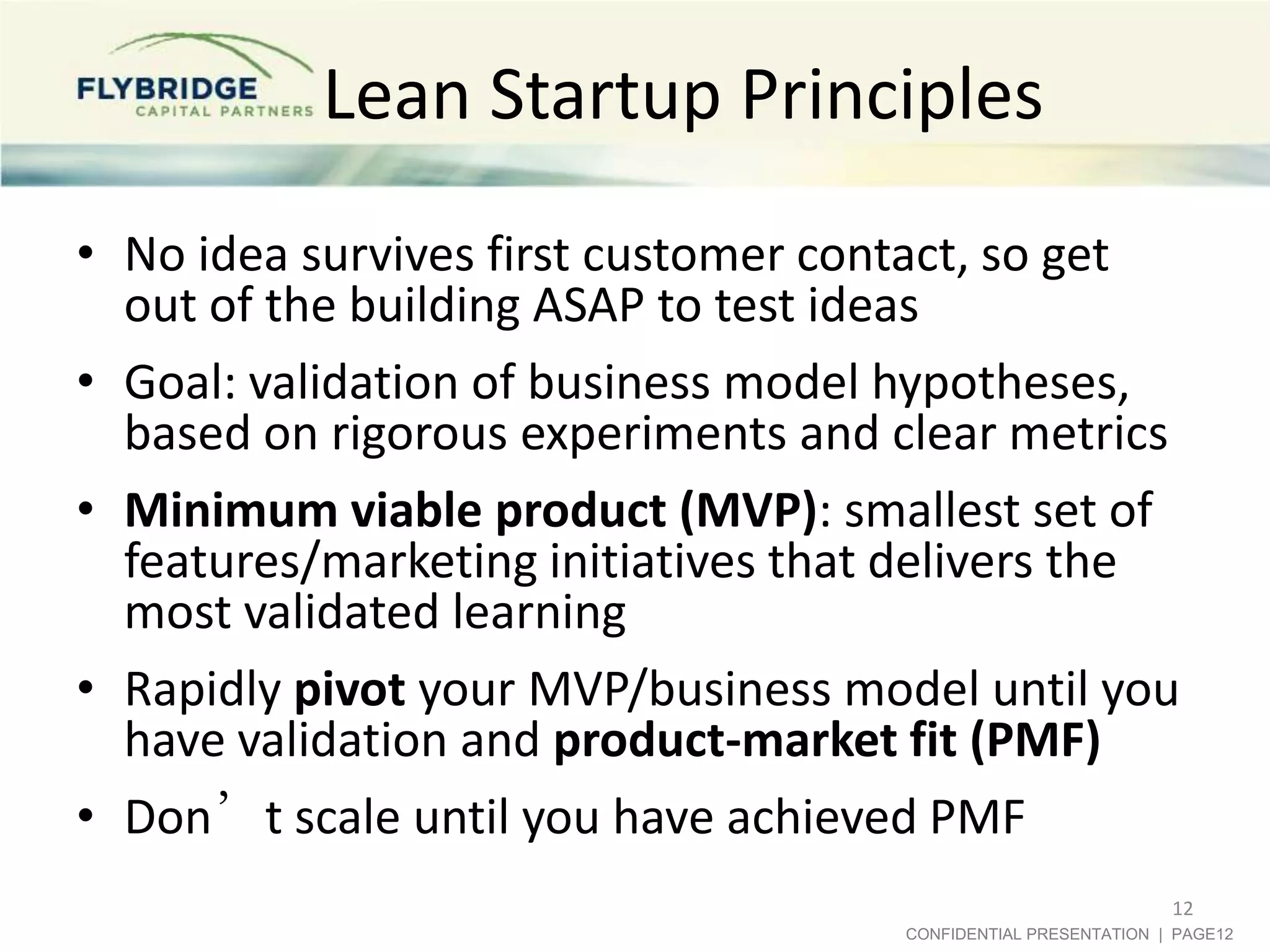 Lean Startup Principles
• No idea survives first customer contact, so get
  out of the building ASAP to test ideas
• Goal: validation of business model hypotheses,
  based on rigorous experiments and clear metrics
• Minimum viable product (MVP): smallest set of
  features/marketing initiatives that delivers the
  most validated learning
• Rapidly pivot your MVP/business model until you
  have validation and product-market fit (PMF)
• Don’t scale until you have achieved PMF
                                                                12
                                     CONFIDENTIAL PRESENTATION | PAGE12
 