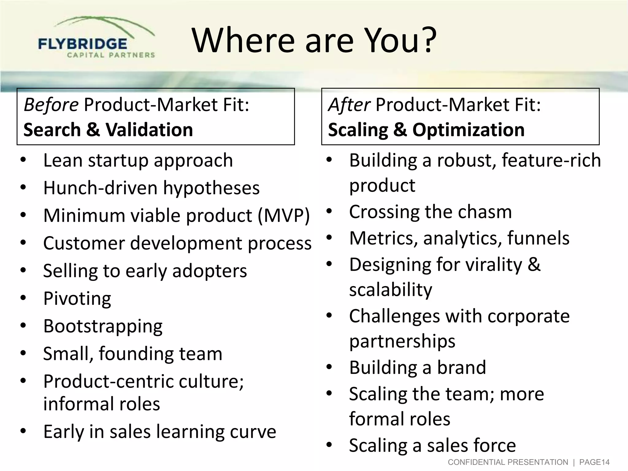 Where are You?
 Before Product-Market Fit:       After Product-Market Fit:
 Search & Validation              Scaling & Optimization
• Lean startup approach           • Building a robust, feature-rich
• Hunch-driven hypotheses           product
• Minimum viable product (MVP)    • Crossing the chasm
• Customer development process    • Metrics, analytics, funnels
• Selling to early adopters       • Designing for virality &
• Pivoting                          scalability
• Bootstrapping                   • Challenges with corporate
                                    partnerships
• Small, founding team
                                  • Building a brand
• Product-centric culture;
   informal roles                 • Scaling the team; more
                                    formal roles
• Early in sales learning curve
                                  • Scaling a sales force
                                                CONFIDENTIAL PRESENTATION | PAGE14
 